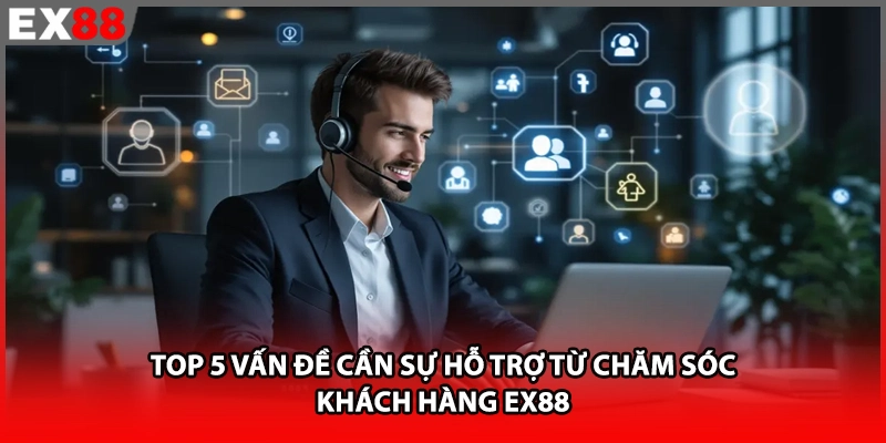 Top 5 vấn đề cần sự hỗ trợ từ chăm sóc khách hàng EX88